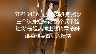 STP15406 光头强鸡头新招收三个纹身姐妹花 挨个操下验验货 表姐热情主动骑乘 表妹温柔翘美臀后入爆操