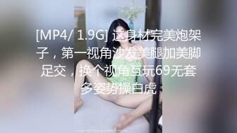 [MP4/ 1.9G] 这身材完美炮架子，第一视角沙发美腿加美脚足交，换个视角互玩69无套多姿势操白虎