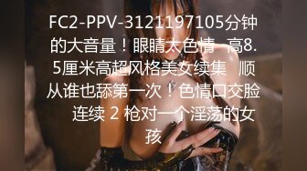 FC2-PPV-3121197105分钟的大音量！眼睛太色情♥高8.5厘米高超风格美女续集♥顺从谁也舔第一次！色情口交脸 ♥ 连续 2 枪对一个淫荡的女孩