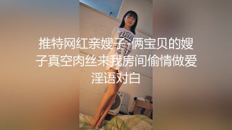 推特网红亲嫂子-俩宝贝的嫂子真空肉丝来我房间偷情做爱淫语对白