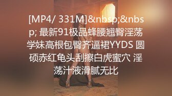 [MP4/ 331M]&nbsp;&nbsp; 最新91极品蜂腰翘臀淫荡学妹高根包臀齐逼裙YYDS 圆硕赤红龟头刮擦白虎蜜穴 淫荡汁液滑腻无比