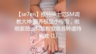 【se7en】推特绅士范SM调教大神 圈养极品小母狗，啪啪紫薇遛狗舔狗窒息各种虐待调教 (1)