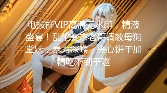 电报群VIP高清无水印，精液盛宴！乱伦变态老哥调教母狗堂妹，暴力深喉，夹心饼干加精吃下到干呕