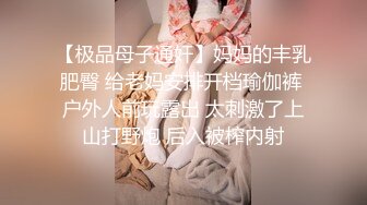 【极品母子通奸】妈妈的丰乳肥臀 给老妈安排开档瑜伽裤 户外人前玩露出 太刺激了上山打野炮 后入被榨内射