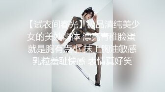 【试衣间春光】极品清纯美少女的美妙酮体 漂亮青稚脸蛋 就是胸有点小 抹上胸油敏感乳粒羞耻快感 表情真好笑