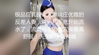 极品巨乳良家人妻端庄优雅的反差人妻，摸她几下就开始流水了，流满淫水的蜜穴操着真舒服！天生的榨精神器