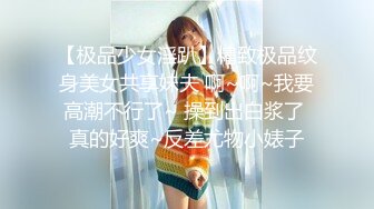 【极品少女淫趴】精致极品纹身美女共享妹夫 啊~啊~我要高潮不行了~ 操到出白浆了 真的好爽~反差尤物小婊子