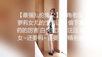 【最强乱伦鬼父】海角老淫 萝莉女儿的生活记录 偷下春药的厉害 白虎蜜穴水汪汪 闺女~还要吗~还要~榨精名器