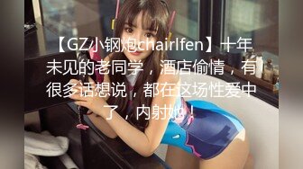 【GZ小钢炮chairlfen】十年未见的老同学，酒店偷情，有很多话想说，都在这场性爱中了，内射她！