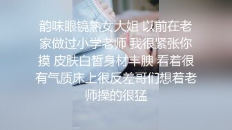 韵味眼镜熟女大姐 以前在老家做过小学老师 我很紧张你摸 皮肤白皙身材丰腴 看着很有气质床上很反差哥们想着老师操的很猛