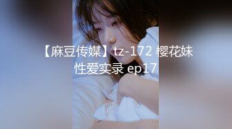 【麻豆传媒】tz-172 樱花妹性爱实录 ep17