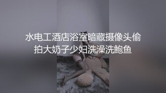 水电工酒店浴室暗藏摄像头偷拍大奶子少妇洗澡洗鲍鱼