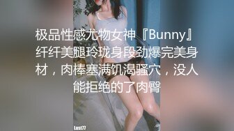 极品性感尤物女神『Bunny』纤纤美腿玲珑身段劲爆完美身材，肉棒塞满饥渴骚穴，没人能拒绝的了肉臀