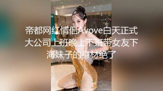 帝都网红情侣Avove白天正式大公司上班晚上下班带女友下海妹子的身材绝了