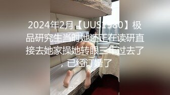 2024年2月【UUS1980】极品研究生当时她还正在读研直接去她家操她转眼三年过去了，已经订婚了