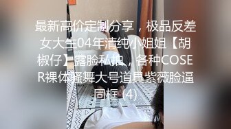 最新高价定制分享，极品反差女大生04年清纯小姐姐【胡椒仔】露脸私拍，各种COSER裸体骚舞大号道具紫薇脸逼同框 (4)