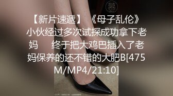 【新片速遞】 《母子乱伦》小伙经过多次试探成功拿下老妈❤️终于把大鸡巴插入了老妈保养的还不错的大肥B[475M/MP4/21:10]