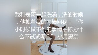 我和表哥一起洗澡，洗的时候，他拽着我的肉棒问我：“你小时候做不到的事情，你为什么不试试呢？” 小月惠奈