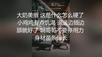 大奶美眉 这是什么怎么硬了 小鸡鸡有点饥渴 逼逼边插边舔就好了 啊哥哥不要停用力 身材苗条细长