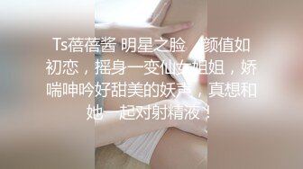 Ts蓓蓓酱 明星之脸，颜值如初恋，摇身一变仙女姐姐，娇喘呻吟好甜美的妖声，真想和她一起对射精液！