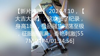 【新片速遞】 2024.4.10，【大吉大利】，这次破了纪录，身高180，极品骚货淫荡至极，征服感满满，香艳刺激[557M/MP4/01:24:56]