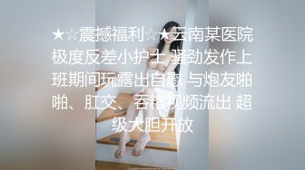 ★☆震撼福利☆★云南某医院极度反差小护士 骚劲发作上班期间玩露出自慰 与炮友啪啪、肛交、吞精视频流出 超级大胆开放