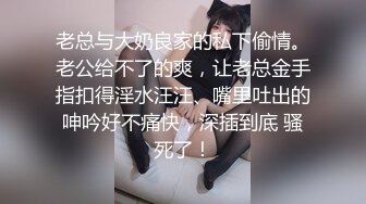 老总与大奶良家的私下偷情。老公给不了的爽，让老总金手指扣得淫水汪汪、嘴里吐出的呻吟好不痛快，深插到底 骚死了！