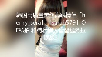 韩国高质量黑丝高跟情侣「henry_sera」「sarah579」OF私拍 和精壮黑人爸爸猛烈拉锯战3