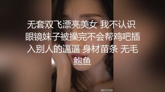 无套双飞漂亮美女 我不认识 眼镜妹子被操完不会帮鸡吧插入别人的逼逼 身材苗条 无毛鲍鱼