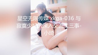 星空无限传媒 xkga-036 与寂寞少妇的深入交流二三事-小琦