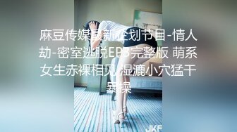 麻豆传媒最新企划节目-情人劫-密室逃脱EP3完整版 萌系女生赤裸相见 湿漉小穴猛干暴操