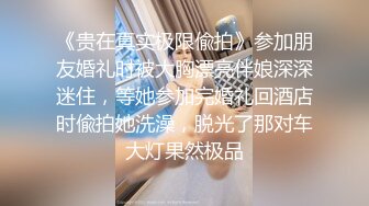 《贵在真实极限偸拍》参加朋友婚礼时被大胸漂亮伴娘深深迷住，等她参加完婚礼回酒店时偸拍她洗澡，脱光了那对车大灯果然极品