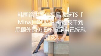 韩国绝世颜值极品人妖TS「Mina」OF私拍 被炮友干到屁眼外翻仍旧不满足自己抚慰菊花