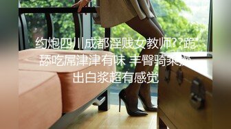 约炮四川成都淫贱女教师??跪舔吃屌津津有味 丰臀骑乘操出白浆超有感觉