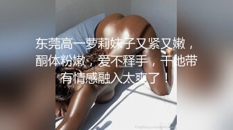 东莞高一萝莉妹子又紧又嫩，酮体粉嫩，爱不释手，干她带有情感融入太爽了！