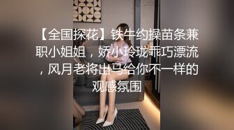 【全国探花】铁牛约操苗条兼职小姐姐，娇小玲珑乖巧漂流，风月老将出马给你不一样的观感氛围