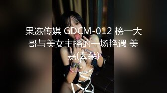 果冻传媒 GDCM-012 榜一大哥与美女主播的一场艳遇 美嘉(云朵)