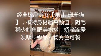 经典极品美女【果儿-珊珊猫】，模特身材超高颜值，阴毛稀少鲍鱼肥美粉嫩，娇滴滴爱发嗲，极品尤物秀色可餐