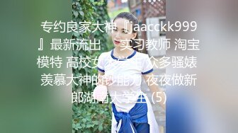 专约良家大神『jaacckk999』最新流出❤️实习教师 淘宝模特 高校女大学生 众多骚婊 羡慕大神的钞能力 夜夜做新郎湖南大学生 (5)