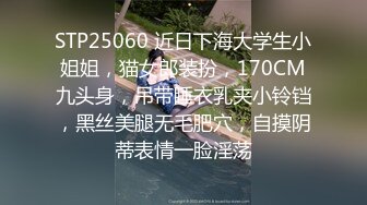 STP25060 近日下海大学生小姐姐，猫女郎装扮，170CM九头身，吊带睡衣乳夹小铃铛，黑丝美腿无毛肥穴，自摸阴蒂表情一脸淫荡