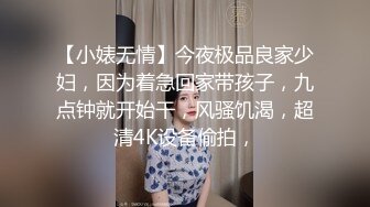 【小婊无情】今夜极品良家少妇，因为着急回家带孩子，九点钟就开始干，风骚饥渴，超清4K设备偷拍，