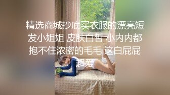 精选商城抄底买衣服的漂亮短发小姐姐 皮肤白皙 小内内都抱不住浓密的毛毛 这白屁屁超爱