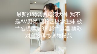 最新推特调教母狗大神 我不是AV男优 调教艺校学生妹 被艹妄想男友3P 越艹越湿 精彩对白教科书调教模范