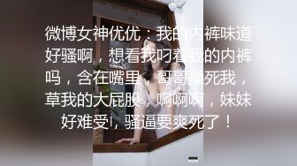 微博女神优优：我的内裤味道好骚啊，想看我叼着我的内裤吗，含在嘴里，哥哥操死我，草我的大屁股，啊啊啊，妹妹好难受，骚逼要爽死了！