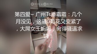 第四爱~ 广州Ts潘霜霜：几个月没见，这骚0菊花又变紧了，大屌女王妈妈，肏得骚逼求饶！