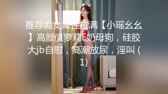 推荐痴女属性拉满【小瑶幺幺】高颜值萝莉E奶母狗，硅胶大jb自慰，高潮放尿，淫叫 (1)