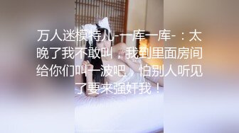 万人迷模特儿-一库一库-：太晚了我不敢叫，我到里面房间给你们叫一波吧，怕别人听见了要来强奸我！