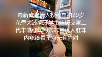 最新流出素人投稿自拍20岁花季大波虎牙学生妹援交富二代丰满红润粉穴非常诱人肛珠内窥镜看子宫无套内射