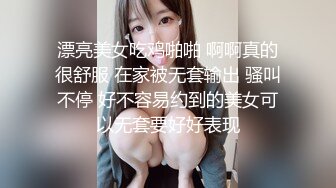 漂亮美女吃鸡啪啪 啊啊真的很舒服 在家被无套输出 骚叫不停 好不容易约到的美女可以无套要好好表现