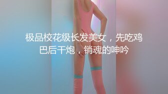 极品校花级长发美女，先吃鸡巴后干炮，销魂的呻吟